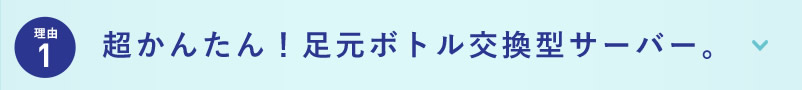 理由1 超かんたん！足元ボトル交換型サーバー