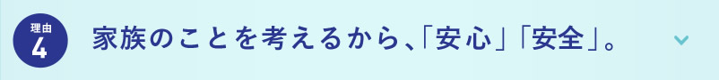 理由4 家族のことを考えるから、「安心」「安全」。